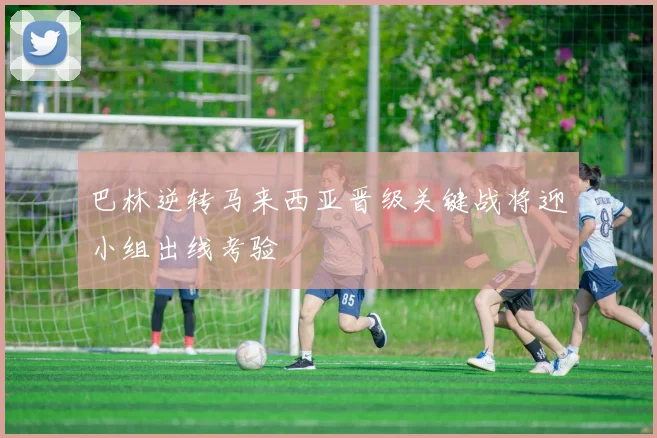 巴林逆转马来西亚晋级关键战将迎小组出线考验