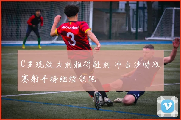 C罗现效力利雅得胜利 冲击沙特联赛射手榜继续领跑
