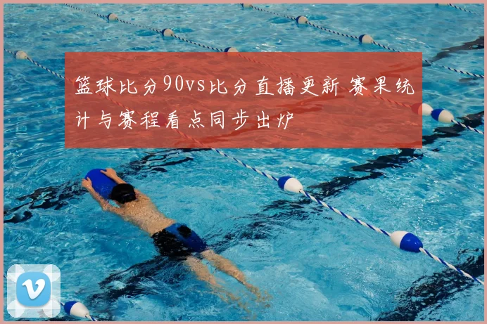篮球比分90vs比分直播更新 赛果统计与赛程看点同步出炉