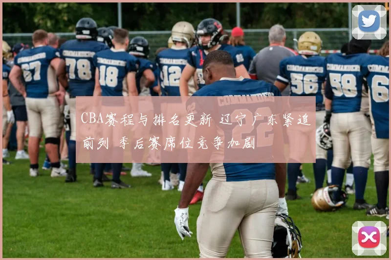 CBA赛程与排名更新 辽宁广东紧追前列 季后赛席位竞争加剧