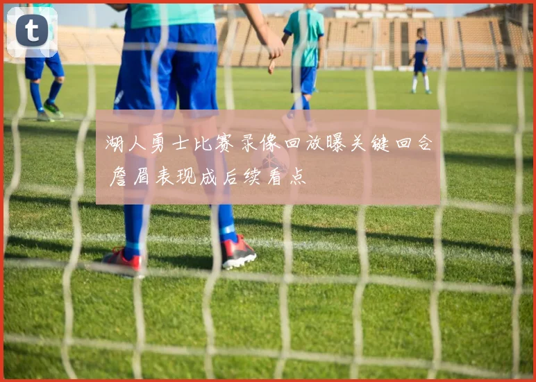 湖人勇士比赛录像回放曝关键回合 詹眉表现成后续看点