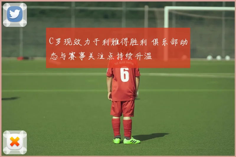 C罗现效力于利雅得胜利 俱乐部动态与赛事关注点持续升温