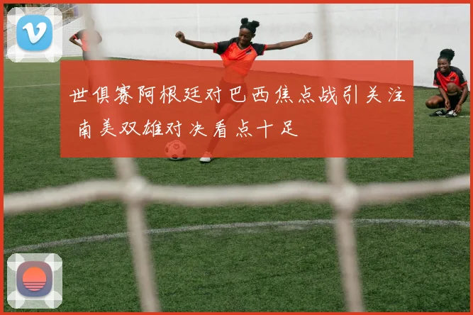 世俱赛阿根廷对巴西焦点战引关注 南美双雄对决看点十足