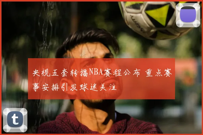 央视五套转播NBA赛程公布 重点赛事安排引发球迷关注
