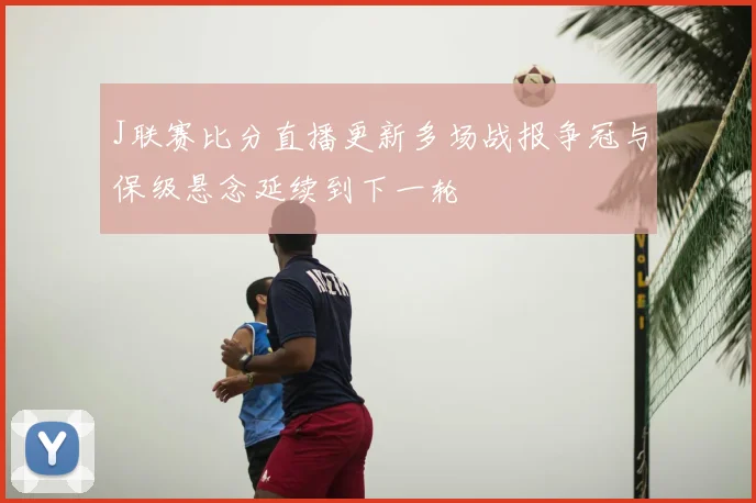 J联赛比分直播更新多场战报争冠与保级悬念延续到下一轮