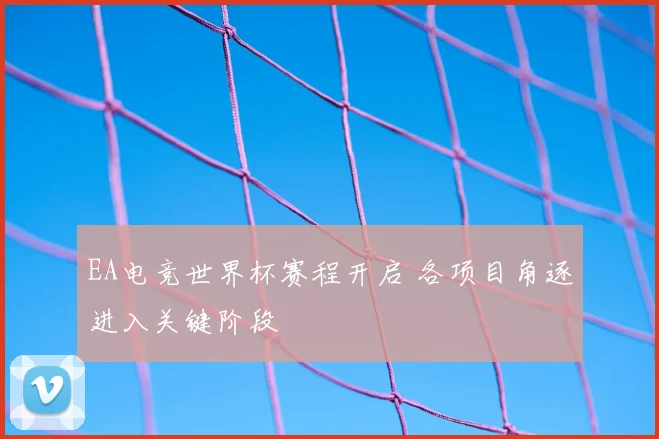 EA电竞世界杯赛程开启 各项目角逐进入关键阶段