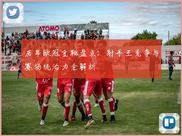 历年欧冠金靴盘点：射手王竞争与赛场统治力全解析