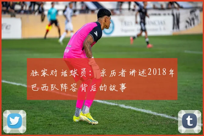 独家对话球员:亲历者讲述2018年巴西队阵容背后的故事