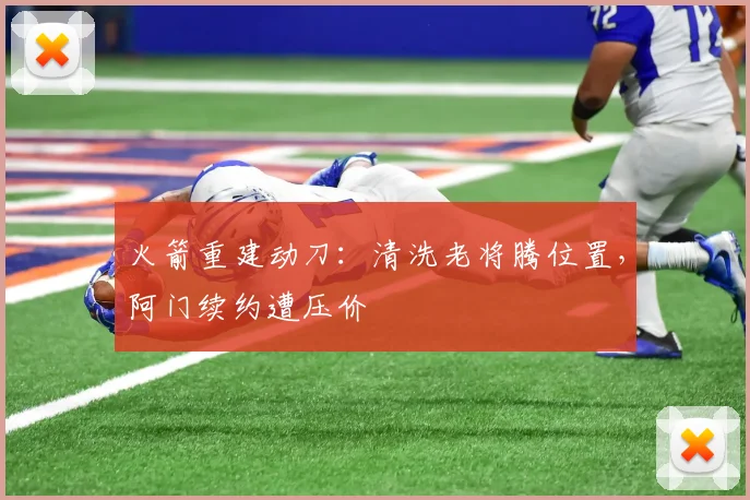火箭重建动刀:清洗老将腾位置,阿门续约遭压价