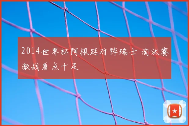 2014世界杯阿根廷对阵瑞士 淘汰赛激战看点十足