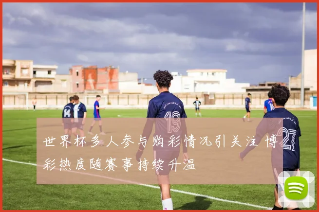世界杯多人参与购彩情况引关注 博彩热度随赛事持续升温