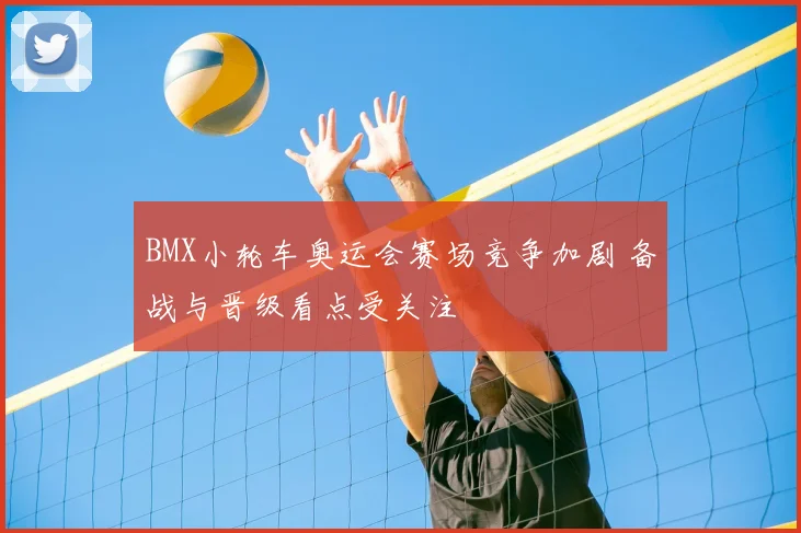BMX小轮车奥运会赛场竞争加剧 备战与晋级看点受关注
