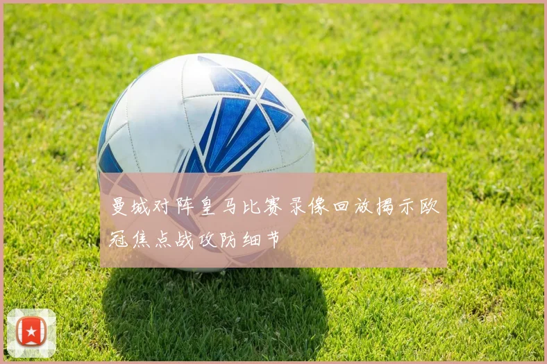 曼城对阵皇马比赛录像回放揭示欧冠焦点战攻防细节