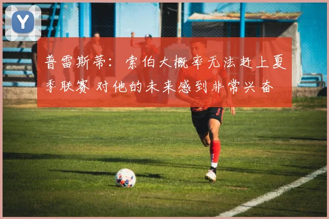 普雷斯蒂:索伯大概率无法赶上夏季联赛 对他的未来感到非常兴奋