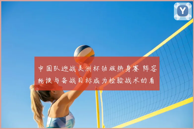 中国队迎战美洲杯劲旅热身赛 阵容轮换与备战目标成为检验战术的看点