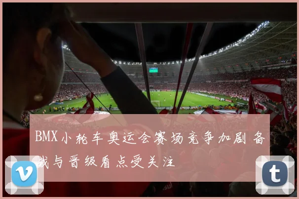 BMX小轮车奥运会赛场竞争加剧 备战与晋级看点受关注