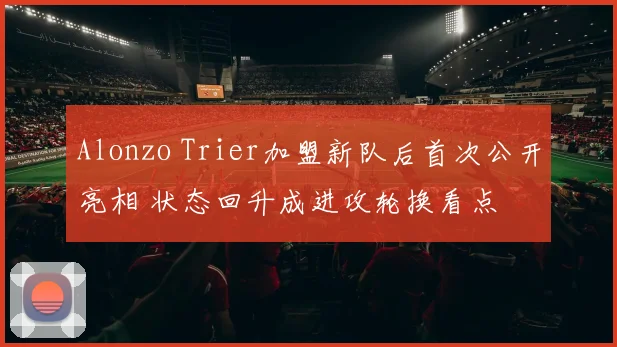 Alonzo Trier加盟新队后首次公开亮相 状态回升成进攻轮换看点