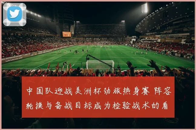 中国队迎战美洲杯劲旅热身赛 阵容轮换与备战目标成为检验战术的看点