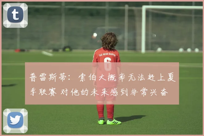 普雷斯蒂：索伯大概率无法赶上夏季联赛 对他的未来感到非常兴奋