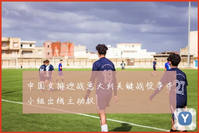 中国女排迎战意大利关键战役争夺小组出线主动权