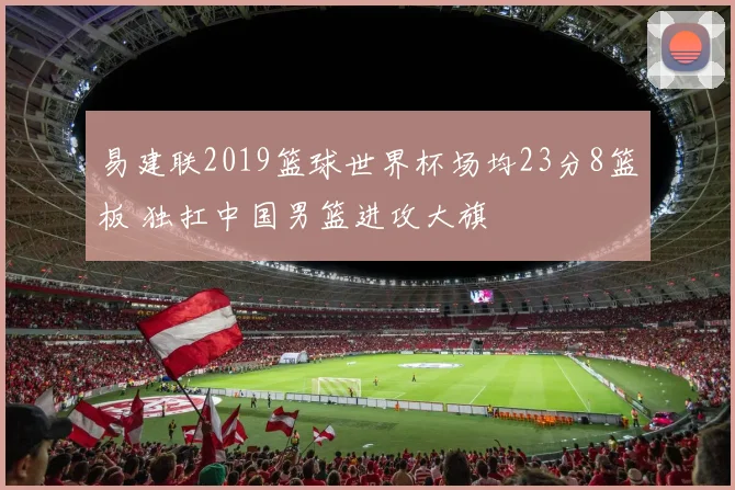 易建联2019篮球世界杯场均23分8篮板 独扛中国男篮进攻大旗
