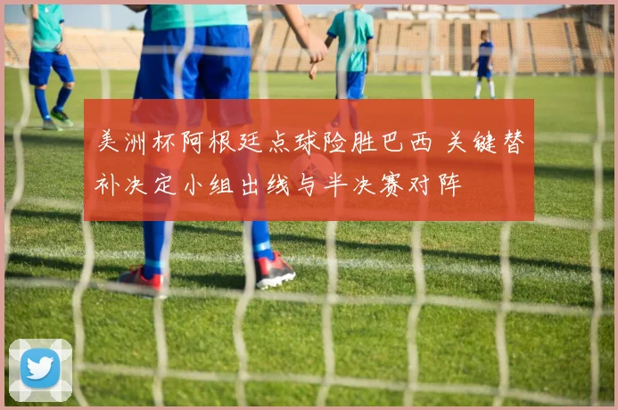 美洲杯阿根廷点球险胜巴西 关键替补决定小组出线与半决赛对阵