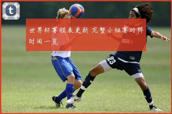 世界杯赛程表更新 完整小组赛对阵时间一览