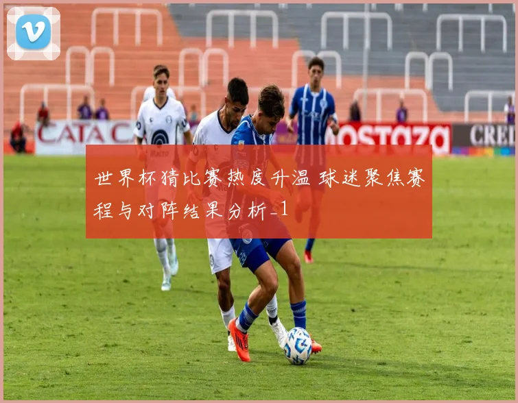 世界杯猜比赛热度升温 球迷聚焦赛程与对阵结果分析_1